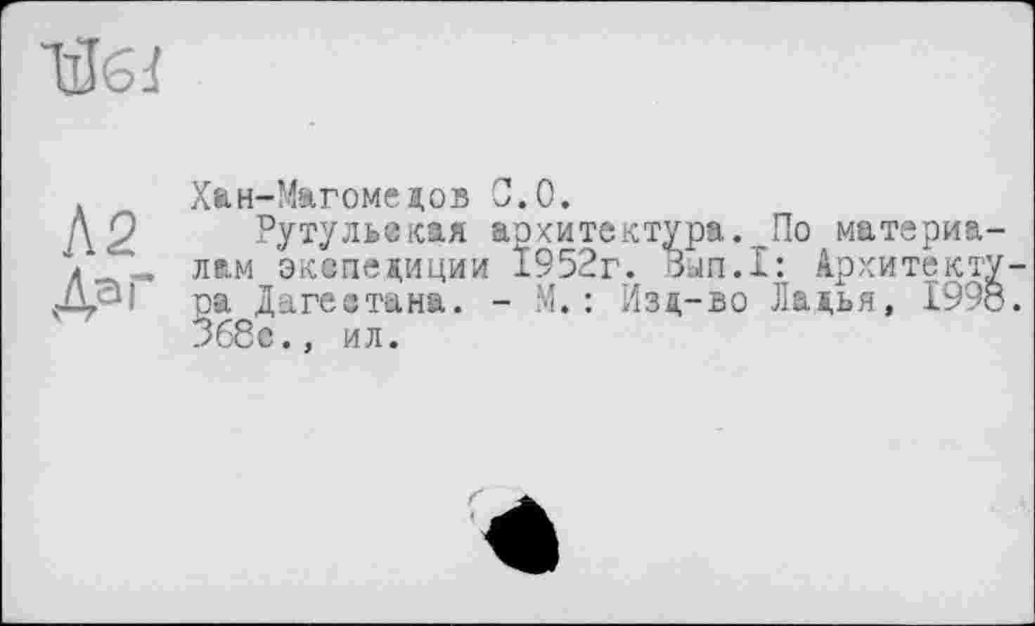 ﻿
Л 2 Да і
Хан-Магомедов 0.0.
Рутульская аохитектура._По материа лам экспедиции Ї952г. Вып.Х: Архитект ра Дагестана. - М.: Изд-во Ладья, 199 368с.. ил.